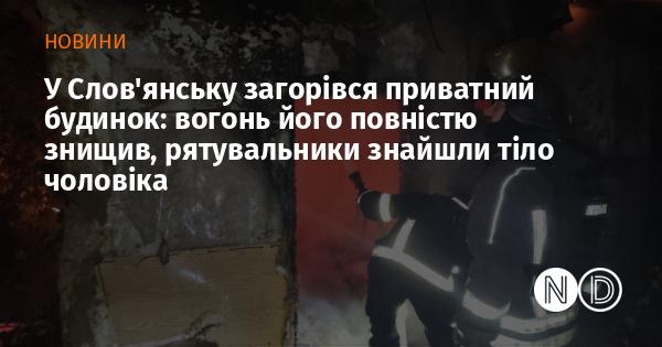 У Слов'янську сталася пожежа у приватному житловому будинку, яка призвела до його повного знищення. Під час ліквідації вогню рятувальники виявили тіло чоловіка.